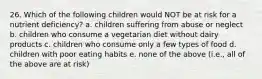 26. Which of the following children would NOT be at risk for a nutrient deficiency? a. children suffering from abuse or neglect b. children who consume a vegetarian diet without dairy products c. children who consume only a few types of food d. children with poor eating habits e. none of the above (i.e., all of the above are at risk)