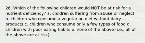 26. Which of the following children would NOT be at risk for a nutrient deficiency? a. children suffering from abuse or neglect b. children who consume a vegetarian diet without dairy products c. children who consume only a few types of food d. children with poor eating habits e. none of the above (i.e., all of the above are at risk)