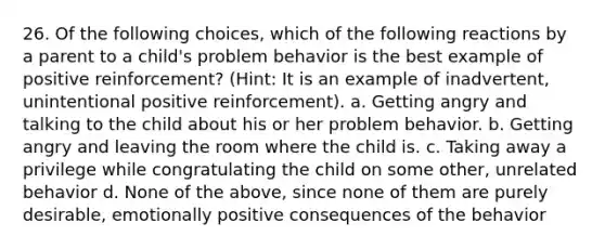 26. Of the following choices, which of the following reactions by a parent to a child's problem behavior is the best example of positive reinforcement? (Hint: It is an example of inadvertent, unintentional positive reinforcement). a. Getting angry and talking to the child about his or her problem behavior. b. Getting angry and leaving the room where the child is. c. Taking away a privilege while congratulating the child on some other, unrelated behavior d. None of the above, since none of them are purely desirable, emotionally positive consequences of the behavior