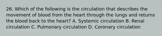 26. Which of the following is the circulation that describes the movement of blood from <a href='https://www.questionai.com/knowledge/kya8ocqc6o-the-heart' class='anchor-knowledge'>the heart</a> through the lungs and returns <a href='https://www.questionai.com/knowledge/k7oXMfj7lk-the-blood' class='anchor-knowledge'>the blood</a> back to the heart? A. Systemic circulation B. Renal circulation C. Pulmonary circulation D. Coronary circulation