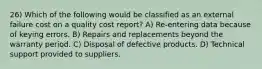 26) Which of the following would be classified as an external failure cost on a quality cost report? A) Re-entering data because of keying errors. B) Repairs and replacements beyond the warranty period. C) Disposal of defective products. D) Technical support provided to suppliers.