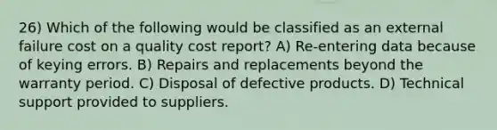 26) Which of the following would be classified as an external failure cost on a quality cost report? A) Re-entering data because of keying errors. B) Repairs and replacements beyond the warranty period. C) Disposal of defective products. D) Technical support provided to suppliers.