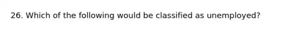 26. Which of the following would be classified as unemployed?