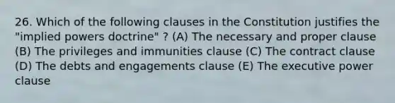 26. Which of the following clauses in the Constitution justifies the "implied powers doctrine" ? (A) The necessary and proper clause (B) The privileges and immunities clause (C) The contract clause (D) The debts and engagements clause (E) The executive power clause