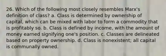 26. Which of the following most closely resembles Marx's definition of class? a. Class is determined by ownership of capital, which can be mixed with labor to form a commodity that is profitably so. b. Class is defined by income, with the amount of money earned signifying one's position. c. Classes are delineated based on property ownership. d. Class is nonexistent; all capital is communally owned.