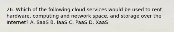 26. Which of the following cloud services would be used to rent hardware, computing and network space, and storage over the Internet? A. SaaS B. IaaS C. PaaS D. XaaS