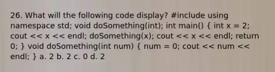 26. What will the following code display? #include using namespace std; void doSomething(int); int main() ( int x = 2; cout << x << endl; doSomething(x); cout << x << endl; return 0; ) void doSomething(int num) ( num = 0; cout << num << endl; ) a. 2 b. 2 c. 0 d. 2