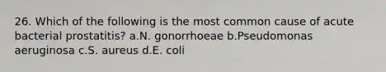 26. Which of the following is the most common cause of acute bacterial prostatitis? a.N. gonorrhoeae b.Pseudomonas aeruginosa c.S. aureus d.E. coli