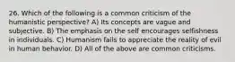 26. Which of the following is a common criticism of the humanistic perspective? A) Its concepts are vague and subjective. B) The emphasis on the self encourages selfishness in individuals. C) Humanism fails to appreciate the reality of evil in human behavior. D) All of the above are common criticisms.