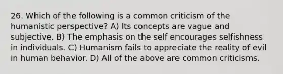 26. Which of the following is a common criticism of the humanistic perspective? A) Its concepts are vague and subjective. B) The emphasis on the self encourages selfishness in individuals. C) Humanism fails to appreciate the reality of evil in human behavior. D) All of the above are common criticisms.