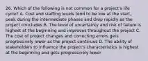 26. Which of the following is not common for a project's life cycle? A. Cost and staffing levels tend to be low at the start, peak during the intermediate phases and drop rapidly as the project concludes B. The level of uncertainty and risk of failure is highest at the beginning and improves throughout the project C. The cost of project changes and correcting errors gets progressively lower as the project continues D. The ability of stakeholders to influence the project's characteristics is highest at the beginning and gets progressively lower