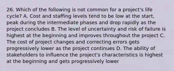 26. Which of the following is not common for a project's life cycle? A. Cost and staffing levels tend to be low at the start, peak during the intermediate phases and drop rapidly as the project concludes B. The level of uncertainty and risk of failure is highest at the beginning and improves throughout the project C. The cost of project changes and correcting errors gets progressively lower as the project continues D. The ability of stakeholders to influence the project's characteristics is highest at the beginning and gets progressively lower