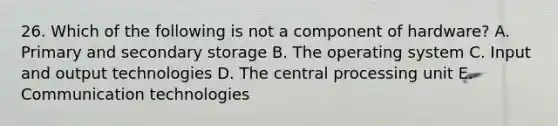 26. Which of the following is not a component of hardware? A. Primary and secondary storage B. The operating system C. Input and output technologies D. The central processing unit E. Communication technologies