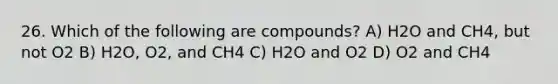 26. Which of the following are compounds? A) H2O and CH4, but not O2 B) H2O, O2, and CH4 C) H2O and O2 D) O2 and CH4