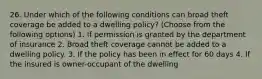 26. Under which of the following conditions can broad theft coverage be added to a dwelling policy? (Choose from the following options) 1. If permission is granted by the department of insurance 2. Broad theft coverage cannot be added to a dwelling policy. 3. If the policy has been in effect for 60 days 4. If the insured is owner-occupant of the dwelling