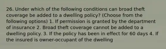 26. Under which of the following conditions can broad theft coverage be added to a dwelling policy? (Choose from the following options) 1. If permission is granted by the department of insurance 2. Broad theft coverage cannot be added to a dwelling policy. 3. If the policy has been in effect for 60 days 4. If the insured is owner-occupant of the dwelling