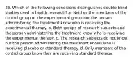 26. Which of the following conditions distinguishes double blind studies used in health research? a. Neither the members of the control group or the experimental group nor the person administering the treatment know who is receiving the experimental therapy. b. Both groups of research subjects and the person administering the treatment know who is receiving the experimental therapy. c. The research subjects do not know, but the person administering the treatment knows who is receiving placebo or standard therapy. d. Only members of the control group know they are receiving standard therapy.