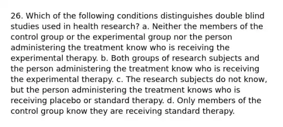 26. Which of the following conditions distinguishes double blind studies used in health research? a. Neither the members of the control group or the experimental group nor the person administering the treatment know who is receiving the experimental therapy. b. Both groups of research subjects and the person administering the treatment know who is receiving the experimental therapy. c. The research subjects do not know, but the person administering the treatment knows who is receiving placebo or standard therapy. d. Only members of the control group know they are receiving standard therapy.