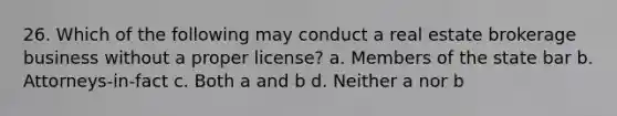 26. Which of the following may conduct a real estate brokerage business without a proper license? a. Members of the state bar b. Attorneys-in-fact c. Both a and b d. Neither a nor b