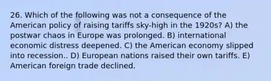 26. Which of the following was not a consequence of the American policy of raising tariffs sky-high in the 1920s? A) the postwar chaos in Europe was prolonged. B) international economic distress deepened. C) the American economy slipped into recession.. D) European nations raised their own tariffs. E) American foreign trade declined.