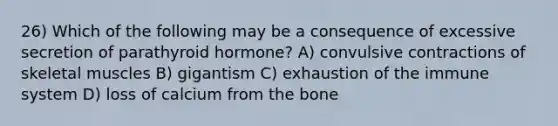 26) Which of the following may be a consequence of excessive secretion of parathyroid hormone? A) convulsive contractions of skeletal muscles B) gigantism C) exhaustion of the immune system D) loss of calcium from the bone