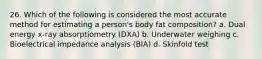 26. Which of the following is considered the most accurate method for estimating a person's body fat composition? a. Dual energy x-ray absorptiometry (DXA) b. Underwater weighing c. Bioelectrical impedance analysis (BIA) d. Skinfold test