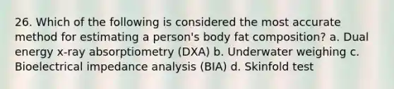 26. Which of the following is considered the most accurate method for estimating a person's body fat composition? a. Dual energy x-ray absorptiometry (DXA) b. Underwater weighing c. Bioelectrical impedance analysis (BIA) d. Skinfold test