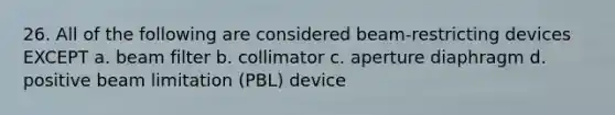 26. All of the following are considered beam-restricting devices EXCEPT a. beam filter b. collimator c. aperture diaphragm d. positive beam limitation (PBL) device