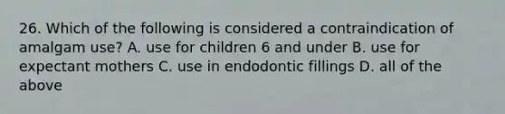 26. Which of the following is considered a contraindication of amalgam use? A. use for children 6 and under B. use for expectant mothers C. use in endodontic fillings D. all of the above