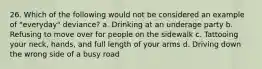 26. Which of the following would not be considered an example of "everyday" deviance? a. Drinking at an underage party b. Refusing to move over for people on the sidewalk c. Tattooing your neck, hands, and full length of your arms d. Driving down the wrong side of a busy road