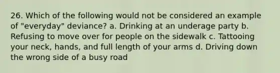 26. Which of the following would not be considered an example of "everyday" deviance? a. Drinking at an underage party b. Refusing to move over for people on the sidewalk c. Tattooing your neck, hands, and full length of your arms d. Driving down the wrong side of a busy road