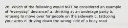 26. Which of the following would NOT be considered an example of "everyday" deviance? a. drinking at an underage party b. refusing to move over for people on the sidewalk c. tattooing your arms d. driving down the wrong side of a busy road