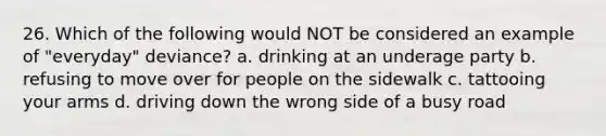 26. Which of the following would NOT be considered an example of "everyday" deviance? a. drinking at an underage party b. refusing to move over for people on the sidewalk c. tattooing your arms d. driving down the wrong side of a busy road