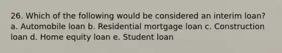 26. Which of the following would be considered an interim loan? a. Automobile loan b. Residential mortgage loan c. Construction loan d. Home equity loan e. Student loan