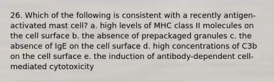 26. Which of the following is consistent with a recently antigen-activated mast cell? a. high levels of MHC class II molecules on the cell surface b. the absence of prepackaged granules c. the absence of IgE on the cell surface d. high concentrations of C3b on the cell surface e. the induction of antibody-dependent cell-mediated cytotoxicity