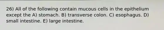 26) All of the following contain mucous cells in the epithelium except the A) stomach. B) transverse colon. C) esophagus. D) small intestine. E) <a href='https://www.questionai.com/knowledge/kGQjby07OK-large-intestine' class='anchor-knowledge'>large intestine</a>.