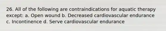 26. All of the following are contraindications for aquatic therapy except: a. Open wound b. Decreased cardiovascular endurance c. Incontinence d. Serve cardiovascular endurance