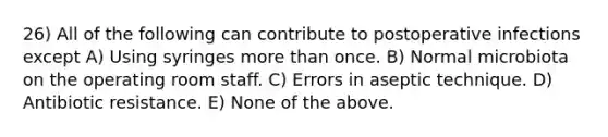 26) All of the following can contribute to postoperative infections except A) Using syringes more than once. B) Normal microbiota on the operating room staff. C) Errors in aseptic technique. D) Antibiotic resistance. E) None of the above.