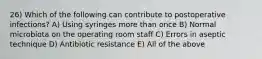 26) Which of the following can contribute to postoperative infections? A) Using syringes more than once B) Normal microbiota on the operating room staff C) Errors in aseptic technique D) Antibiotic resistance E) All of the above