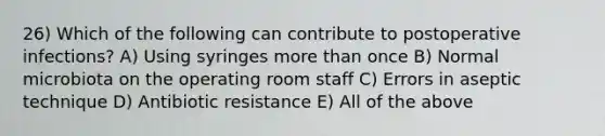 26) Which of the following can contribute to postoperative infections? A) Using syringes more than once B) Normal microbiota on the operating room staff C) Errors in aseptic technique D) Antibiotic resistance E) All of the above