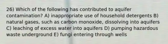 26) Which of the following has contributed to aquifer contamination? A) inappropriate use of household detergents B) natural gases, such as carbon monoxide, dissolving into aquifers C) leaching of excess water into aquifers D) pumping hazardous waste underground E) fungi entering through wells