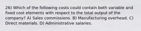 26) Which of the following costs could contain both variable and fixed cost elements with respect to the total output of the company? A) Sales commissions. B) Manufacturing overhead. C) Direct materials. D) Administrative salaries.