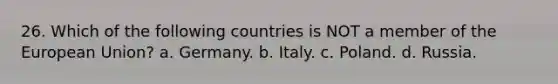 26. Which of the following countries is NOT a member of the European Union? a. Germany. b. Italy. c. Poland. d. Russia.