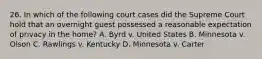 26. In which of the following court cases did the Supreme Court hold that an overnight guest possessed a reasonable expectation of privacy in the home? A. Byrd v. United States B. Minnesota v. Olson C. Rawlings v. Kentucky D. Minnesota v. Carter