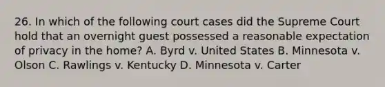 26. In which of the following court cases did the Supreme Court hold that an overnight guest possessed a reasonable expectation of privacy in the home? A. Byrd v. United States B. Minnesota v. Olson C. Rawlings v. Kentucky D. Minnesota v. Carter