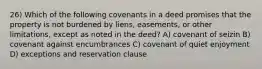 26) Which of the following covenants in a deed promises that the property is not burdened by liens, easements, or other limitations, except as noted in the deed? A) covenant of seizin B) covenant against encumbrances C) covenant of quiet enjoyment D) exceptions and reservation clause