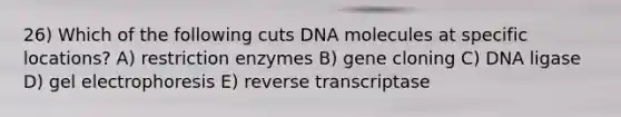 26) Which of the following cuts DNA molecules at specific locations? A) restriction enzymes B) gene cloning C) DNA ligase D) gel electrophoresis E) reverse transcriptase