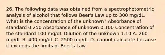 26. The following data was obtained from a spectrophotometric analysis of alcohol that follows Beer's Law up to 300 mg/dL. What is the concentration of the unknown? Absorbance of standard 0.250 Absorbance of unknown 0.100 Concentration of the standard 100 mg/dL Dilution of the unknown 1:10 A. 260 mg/dL B. 400 mg/dL C. 2500 mg/dL D. cannot calculate because it exceeds the limits of Beer's Law