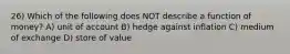 26) Which of the following does NOT describe a function of money? A) unit of account B) hedge against inflation C) medium of exchange D) store of value