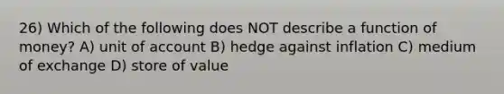 26) Which of the following does NOT describe a function of money? A) unit of account B) hedge against inflation C) medium of exchange D) store of value